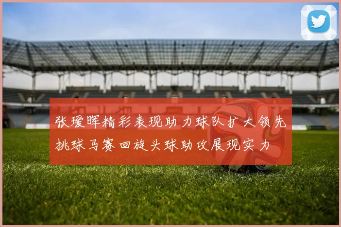 张瑷晖精彩表现助力球队扩大领先挑球马赛回旋头球助攻展现实力