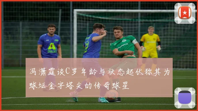 冯潇霆谈C罗年龄与状态起伏称其为球坛金字塔尖的传奇球星