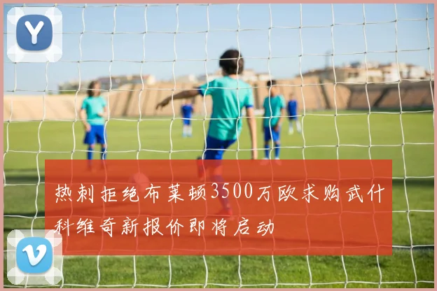 热刺拒绝布莱顿3500万欧求购武什科维奇新报价即将启动