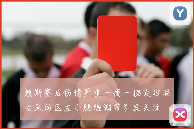 赖斯赛后伤情严重一瘸一拐走过混合采访区左小腿缠绷带引发关注