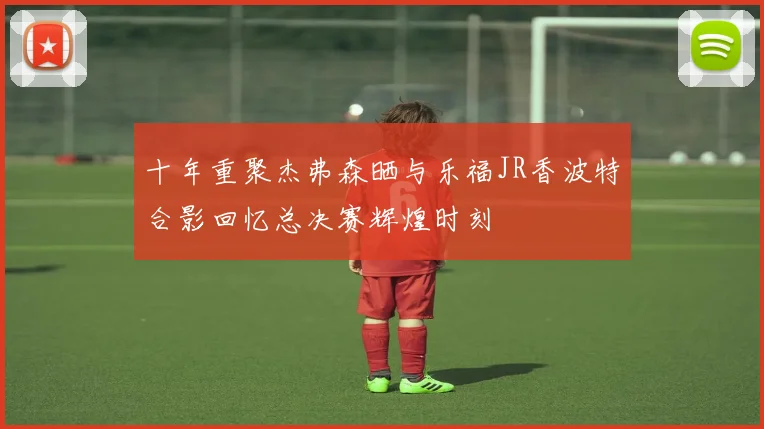 十年重聚杰弗森晒与乐福JR香波特合影回忆总决赛辉煌时刻