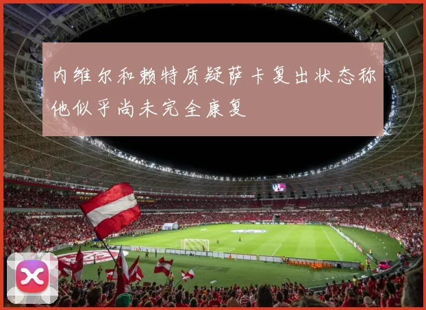 内维尔和赖特质疑萨卡复出状态称他似乎尚未完全康复