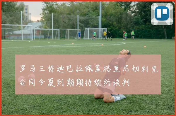 罗马三将迪巴拉佩莱格里尼切利克合同今夏到期期待续约谈判