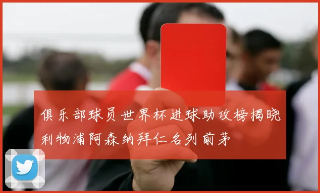 俱乐部球员世界杯进球助攻榜揭晓利物浦阿森纳拜仁名列前茅