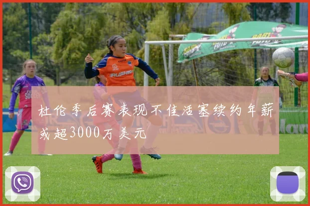 杜伦季后赛表现不佳活塞续约年薪或超3000万美元