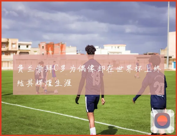 费兰崇拜C罗为偶像却在世界杯上终结其辉煌生涯
