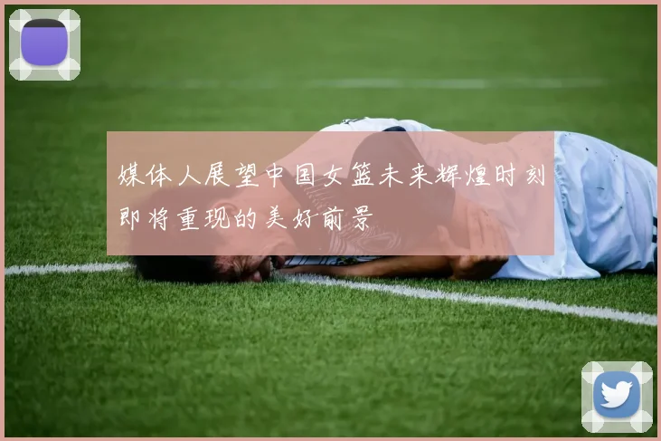 媒体人展望中国女篮未来辉煌时刻即将重现的美好前景