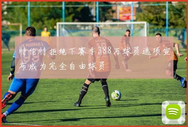 特伦特拒绝下赛季388万球员选项宣布成为完全自由球员