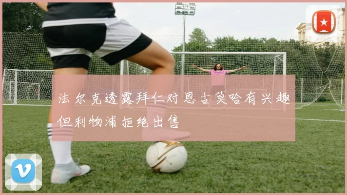 法尔克透露拜仁对恩古莫哈有兴趣但利物浦拒绝出售