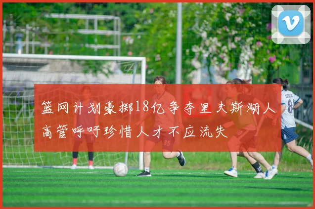 篮网计划豪掷18亿争夺里夫斯湖人高管呼吁珍惜人才不应流失