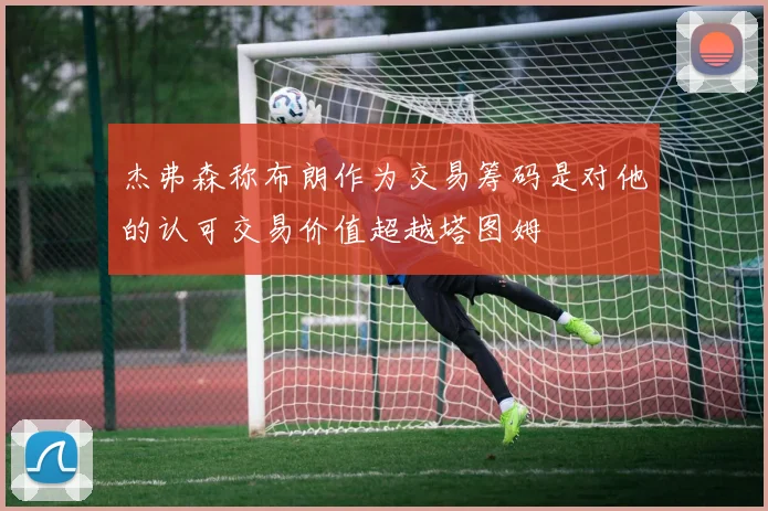 杰弗森称布朗作为交易筹码是对他的认可交易价值超越塔图姆