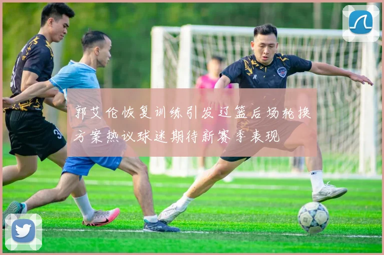 郭艾伦恢复训练引发辽篮后场轮换方案热议球迷期待新赛季表现