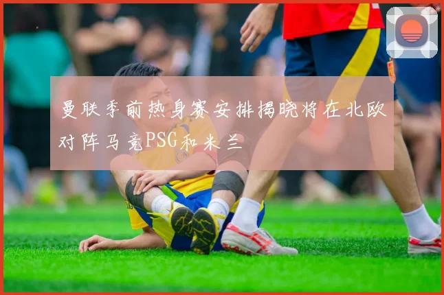 曼联季前热身赛安排揭晓将在北欧对阵马竞PSG和米兰